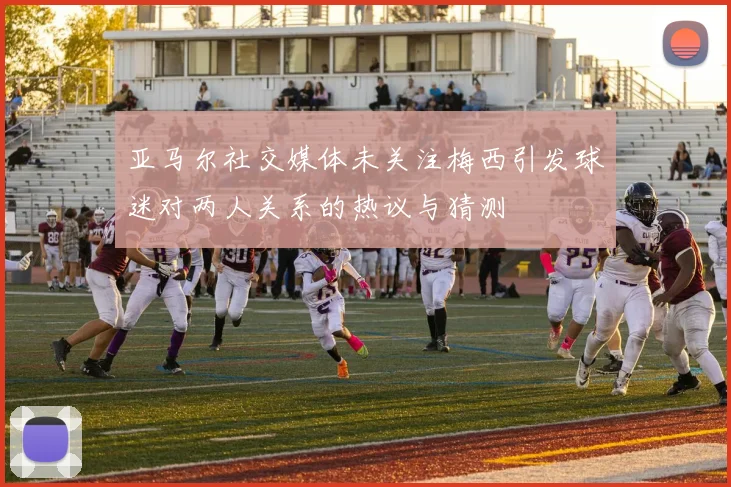 亚马尔社交媒体未关注梅西引发球迷对两人关系的热议与猜测
