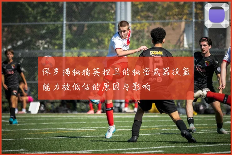 保罗揭秘精英控卫的秘密武器投篮能力被低估的原因与影响