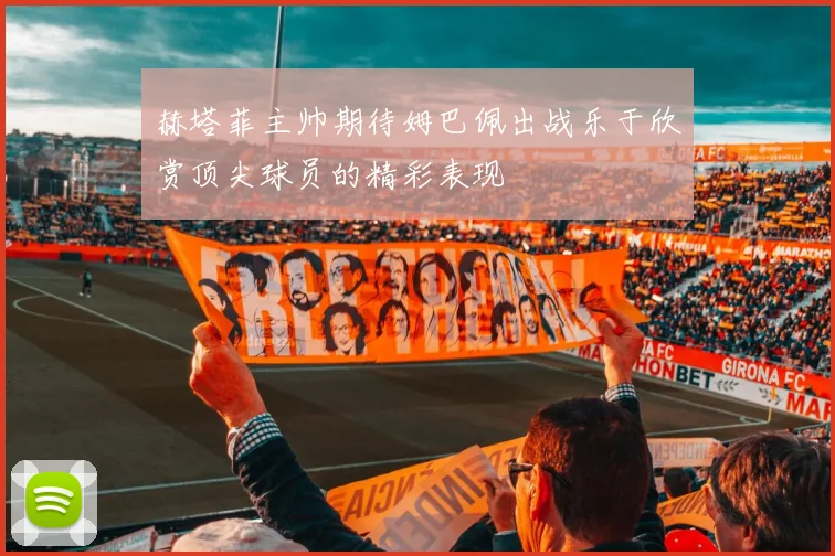 赫塔菲主帅期待姆巴佩出战乐于欣赏顶尖球员的精彩表现