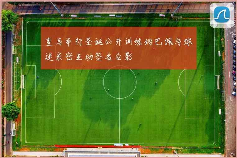 皇马举行圣诞公开训练姆巴佩与球迷亲密互动签名合影