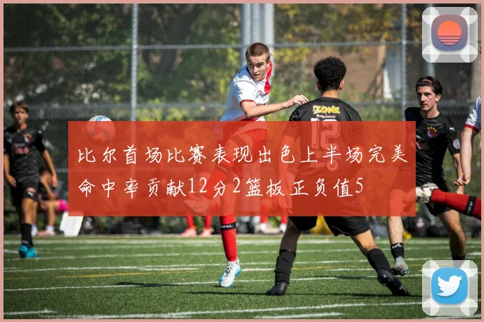 比尔首场比赛表现出色上半场完美命中率贡献12分2篮板正负值5