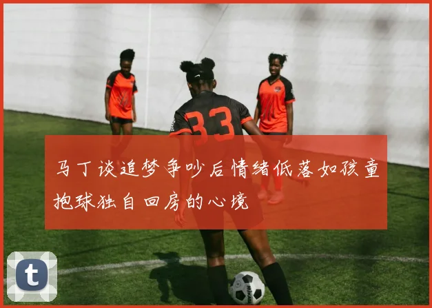 马丁谈追梦争吵后情绪低落如孩童抱球独自回房的心境