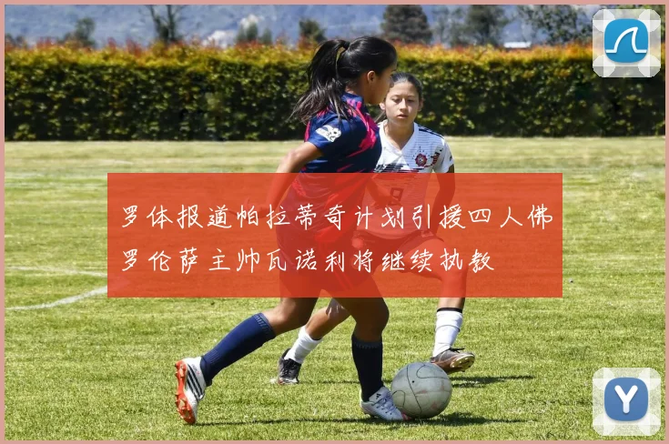 罗体报道帕拉蒂奇计划引援四人佛罗伦萨主帅瓦诺利将继续执教