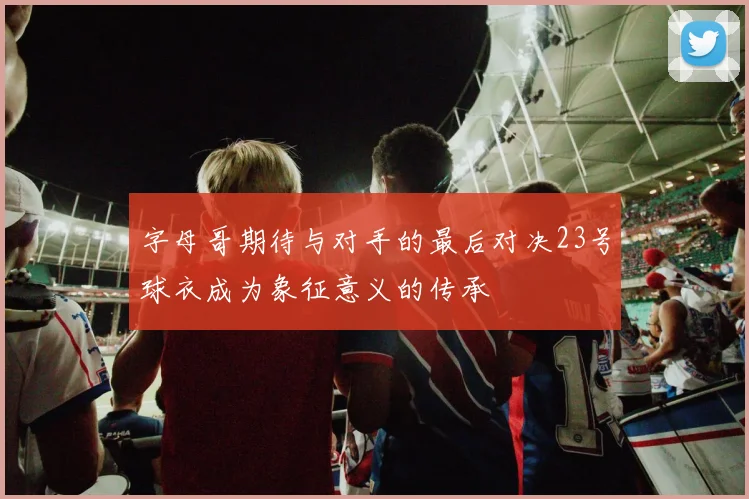 字母哥期待与对手的最后对决23号球衣成为象征意义的传承