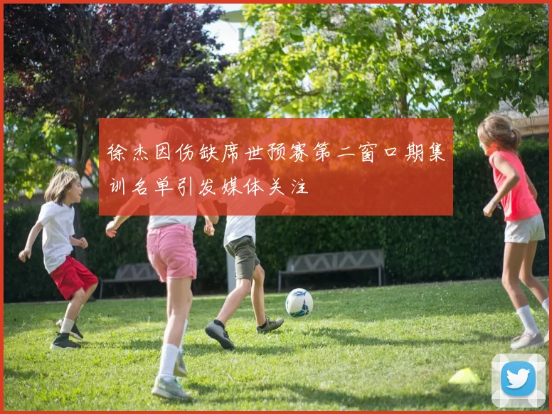 徐杰因伤缺席世预赛第二窗口期集训名单引发媒体关注