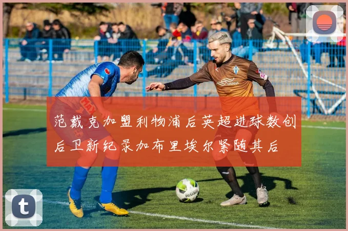 范戴克加盟利物浦后英超进球数创后卫新纪录加布里埃尔紧随其后