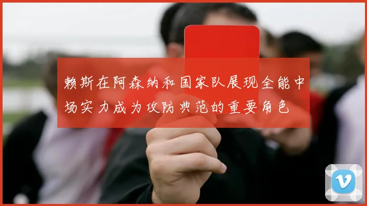赖斯在阿森纳和国家队展现全能中场实力成为攻防典范的重要角色
