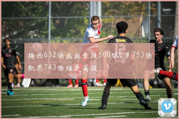梅西632场成就生涯500球C罗753场凯恩743场谁更高效