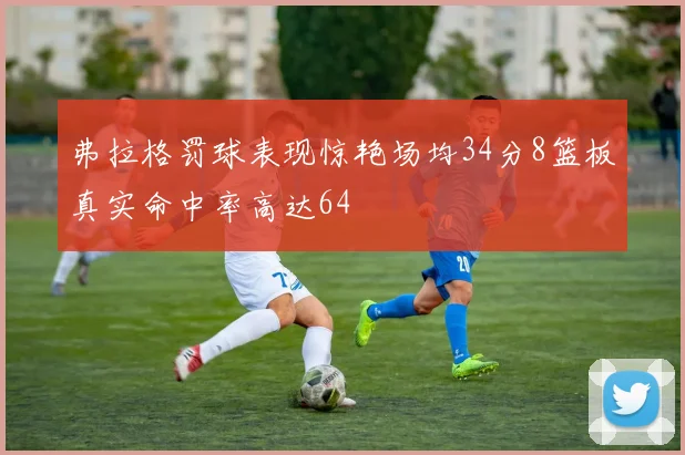 弗拉格罚球表现惊艳场均34分8篮板真实命中率高达64