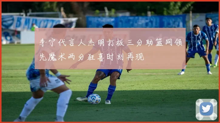李宁代言人杰明打板三分助篮网领先魔术两分狂喜时刻再现