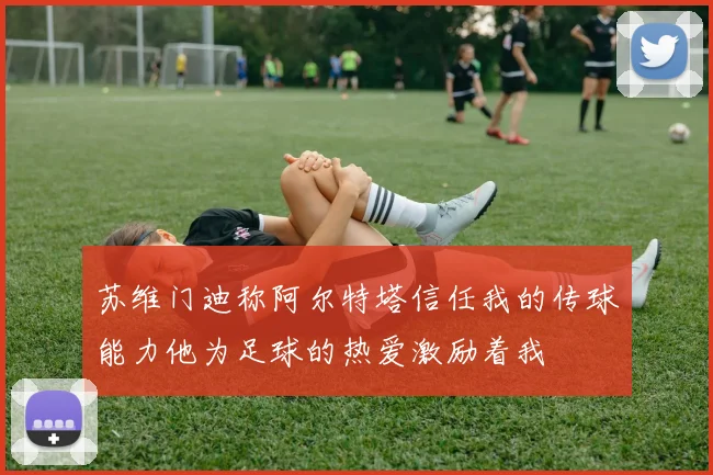 苏维门迪称阿尔特塔信任我的传球能力他为足球的热爱激励着我