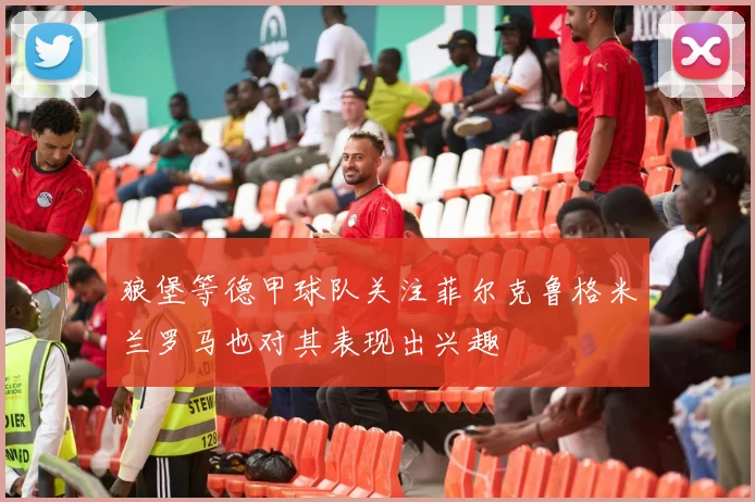 狼堡等德甲球队关注菲尔克鲁格米兰罗马也对其表现出兴趣