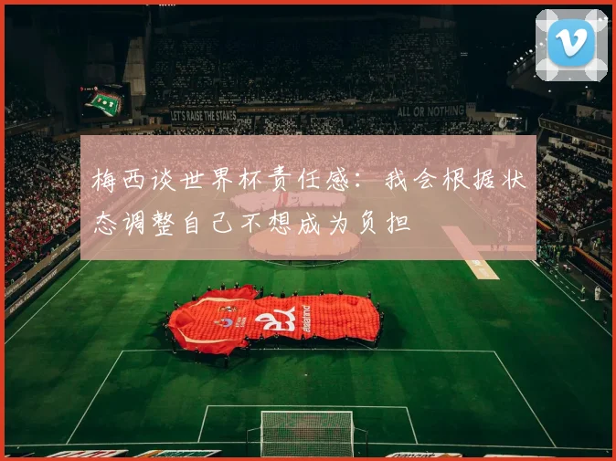 梅西谈世界杯责任感：我会根据状态调整自己不想成为负担