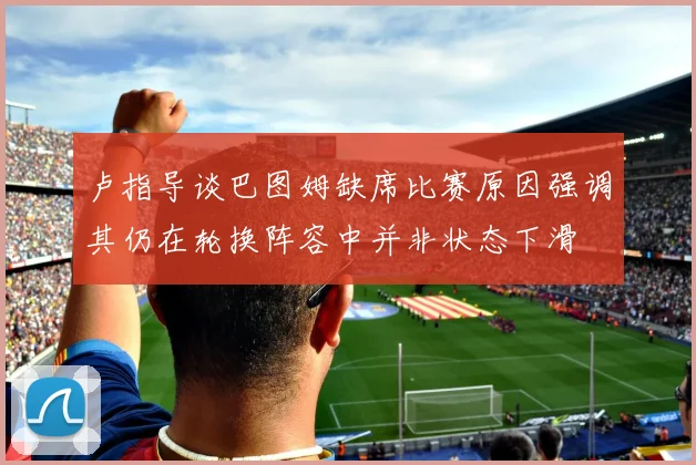 卢指导谈巴图姆缺席比赛原因强调其仍在轮换阵容中并非状态下滑