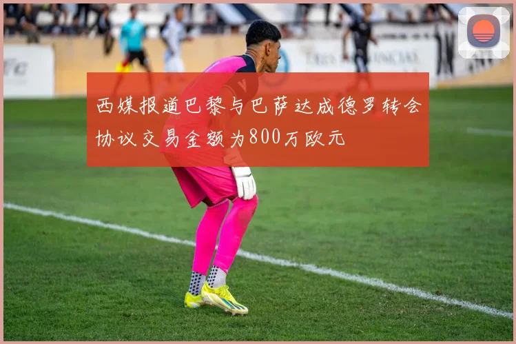 西媒报道巴黎与巴萨达成德罗转会协议交易金额为800万欧元