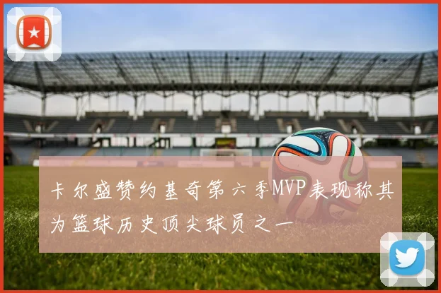 卡尔盛赞约基奇第六季MVP表现称其为篮球历史顶尖球员之一