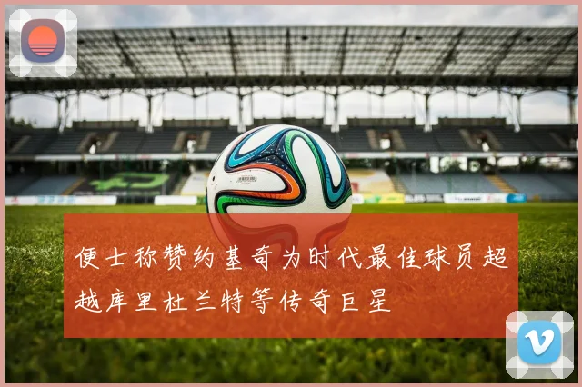 便士称赞约基奇为时代最佳球员超越库里杜兰特等传奇巨星