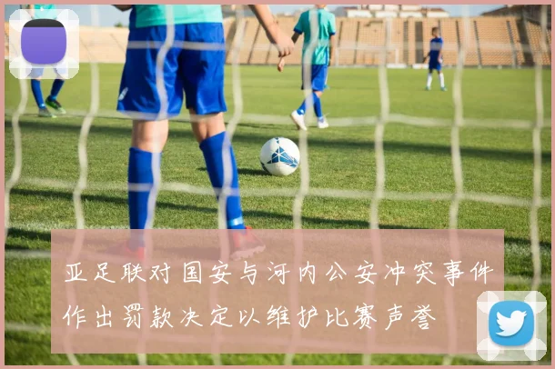亚足联对国安与河内公安冲突事件作出罚款决定以维护比赛声誉