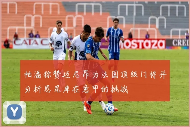 帕潘称赞迈尼昂为法国顶级门将并分析恩昆库在意甲的挑战