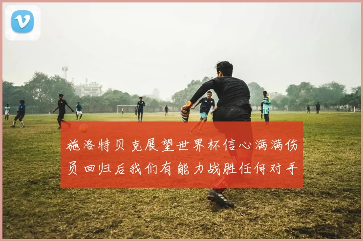 施洛特贝克展望世界杯信心满满伤员回归后我们有能力战胜任何对手
