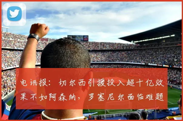 电讯报：切尔西引援投入超十亿效果不如阿森纳，罗塞尼尔面临难题