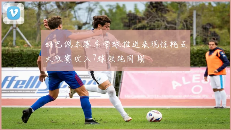 姆巴佩本赛季带球推进表现惊艳五大联赛攻入7球领跑同期