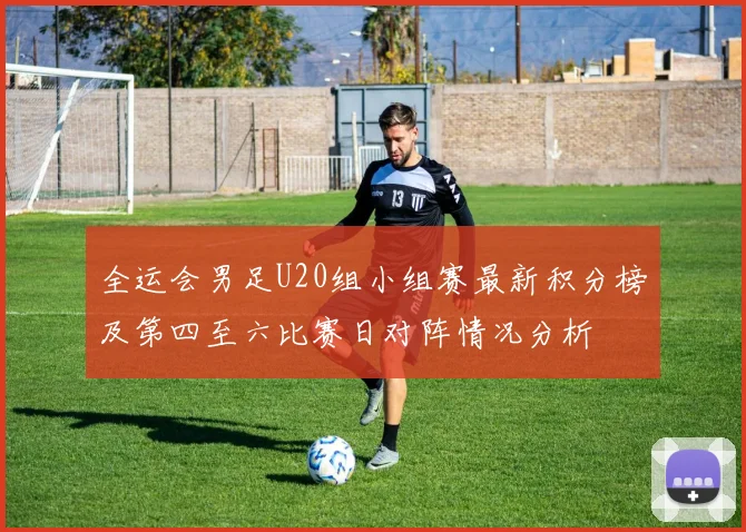 全运会男足U20组小组赛最新积分榜及第四至六比赛日对阵情况分析